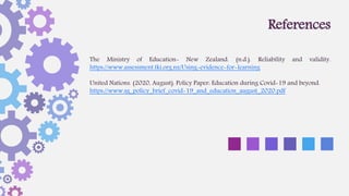 The Ministry of Education- New Zealand. (n.d.). Reliability and validity.
https://www.assessment.tki.org.nz/Using-evidence-for-learning
United Nations. (2020, August). Policy Paper: Education during Covid-19 and beyond.
https://www.sg_policy_brief_covid-19_and_education_august_2020.pdf
References
 