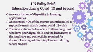  An exacerbation of disparities in learning
opportunities
 An estimated 40% of the poorest countries failed to
support learners at risk during covid-19 crisis
 The most vulnerable learners are also among those
who have poor digital skills and the least access to
the hardware and connectivity required for
distance learning solutions implemented during
school closure
UN Policy Brief:
Education during Covid-19 and beyond
 