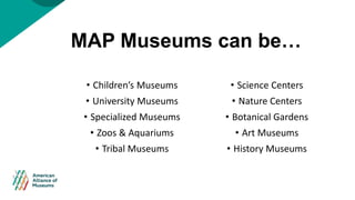 MAP Museums can be…
• Children’s Museums
• University Museums
• Specialized Museums
• Zoos & Aquariums
• Tribal Museums
• ...