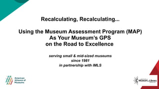 Recalculating, Recalculating...​
Using the Museum Assessment Program (MAP)
As Your Museum’s GPS
on the Road to Excellence
serving small & mid-sized museums
since 1981
in partnership with IMLS
 