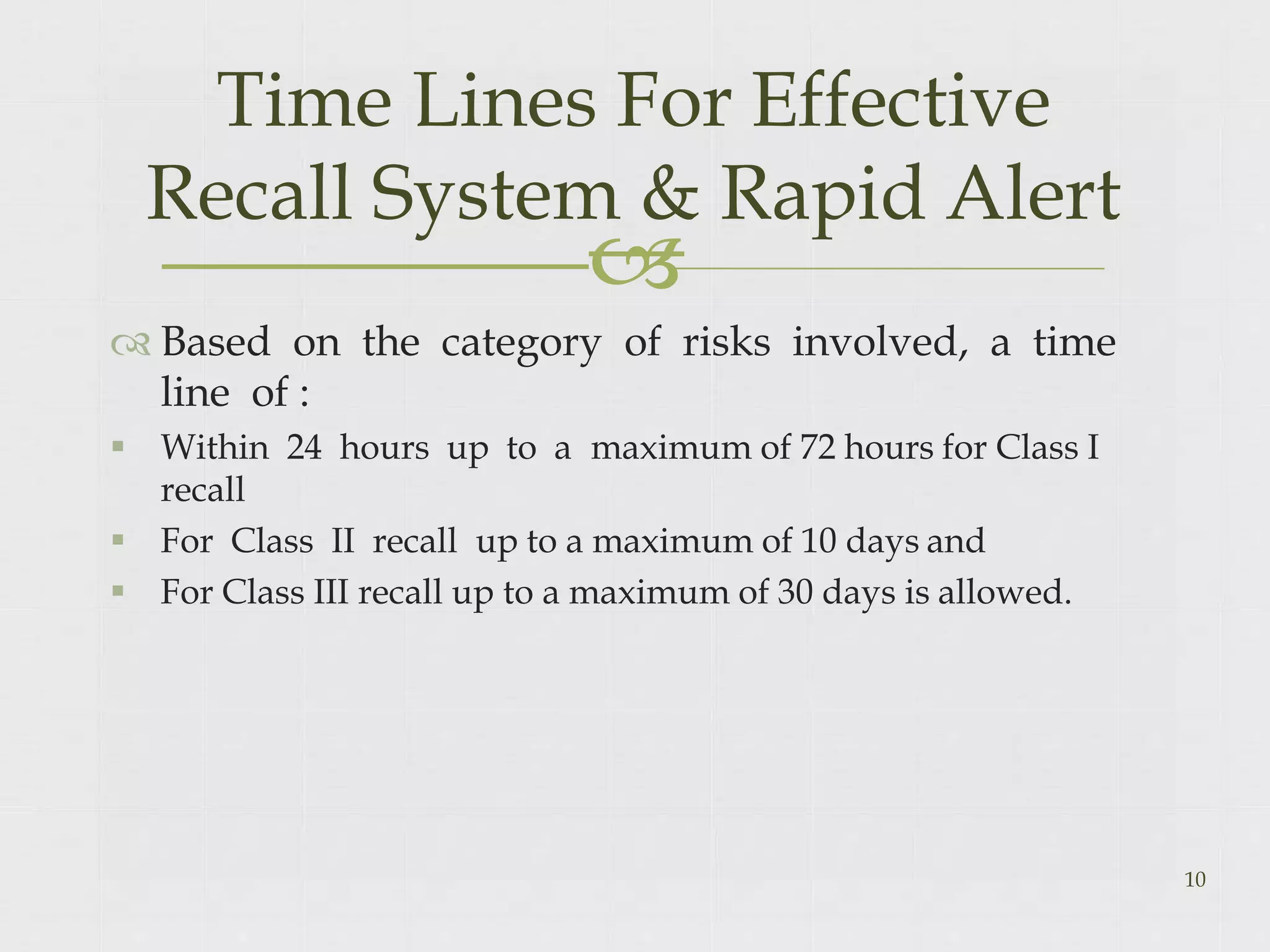 
 Based on the category of risks involved, a time
line of :
 Within 24 hours up to a maximum of 72 hours for Class I
recall
 For Class II recall up to a maximum of 10 days and
 For Class III recall up to a maximum of 30 days is allowed.
10
Time Lines For Effective
Recall System & Rapid Alert
 