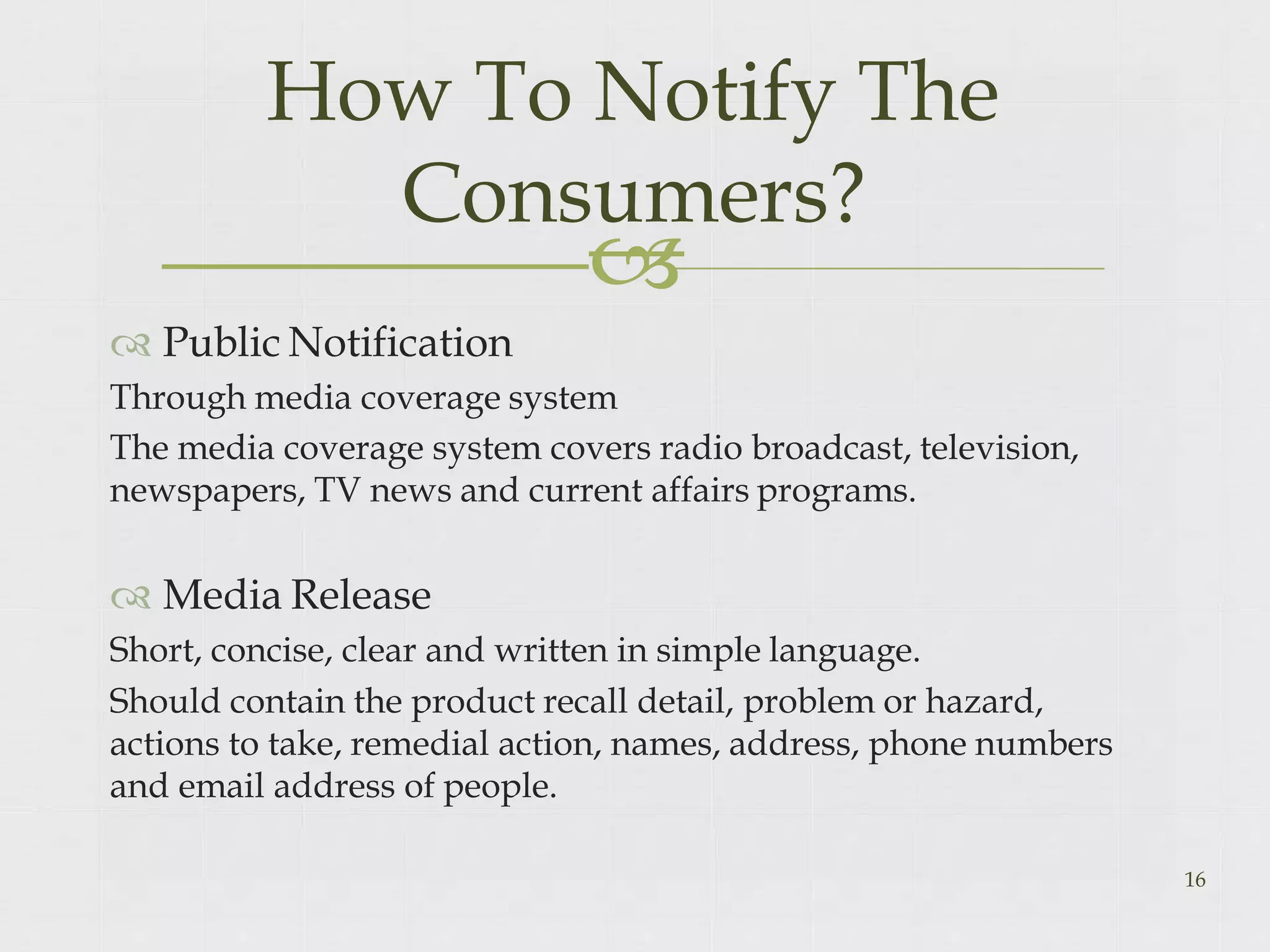 
 Public Notification
Through media coverage system
16
The media coverage system covers radio broadcast, television,
newspapers, TV news and current affairs programs.
 Media Release
Short, concise, clear and written in simple language.
Should contain the product recall detail, problem or hazard,
actions to take, remedial action, names, address, phone numbers
and email address of people.
How To Notify The
Consumers?
 