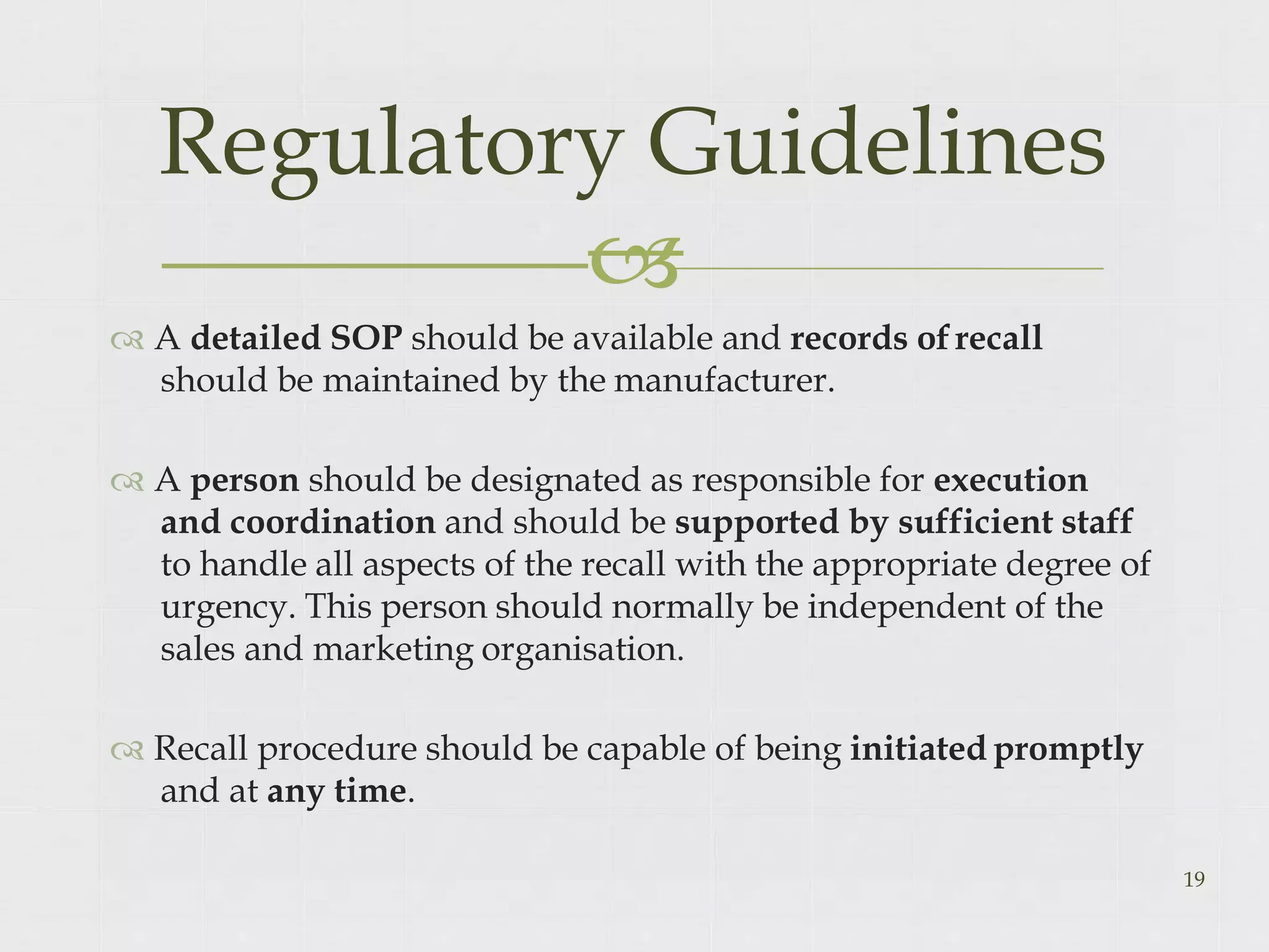  A detailed SOP should be available and records ofrecall
should be maintained by the manufacturer.
 A person should be designated as responsible for execution
and coordination and should be supported by sufficient staff
to handle all aspects of the recall with the appropriate degree of
urgency. This person should normally be independent of the
sales and marketing organisation.
 Recall procedure should be capable of being initiated promptly
and at any time.
19
Regulatory Guidelines

 