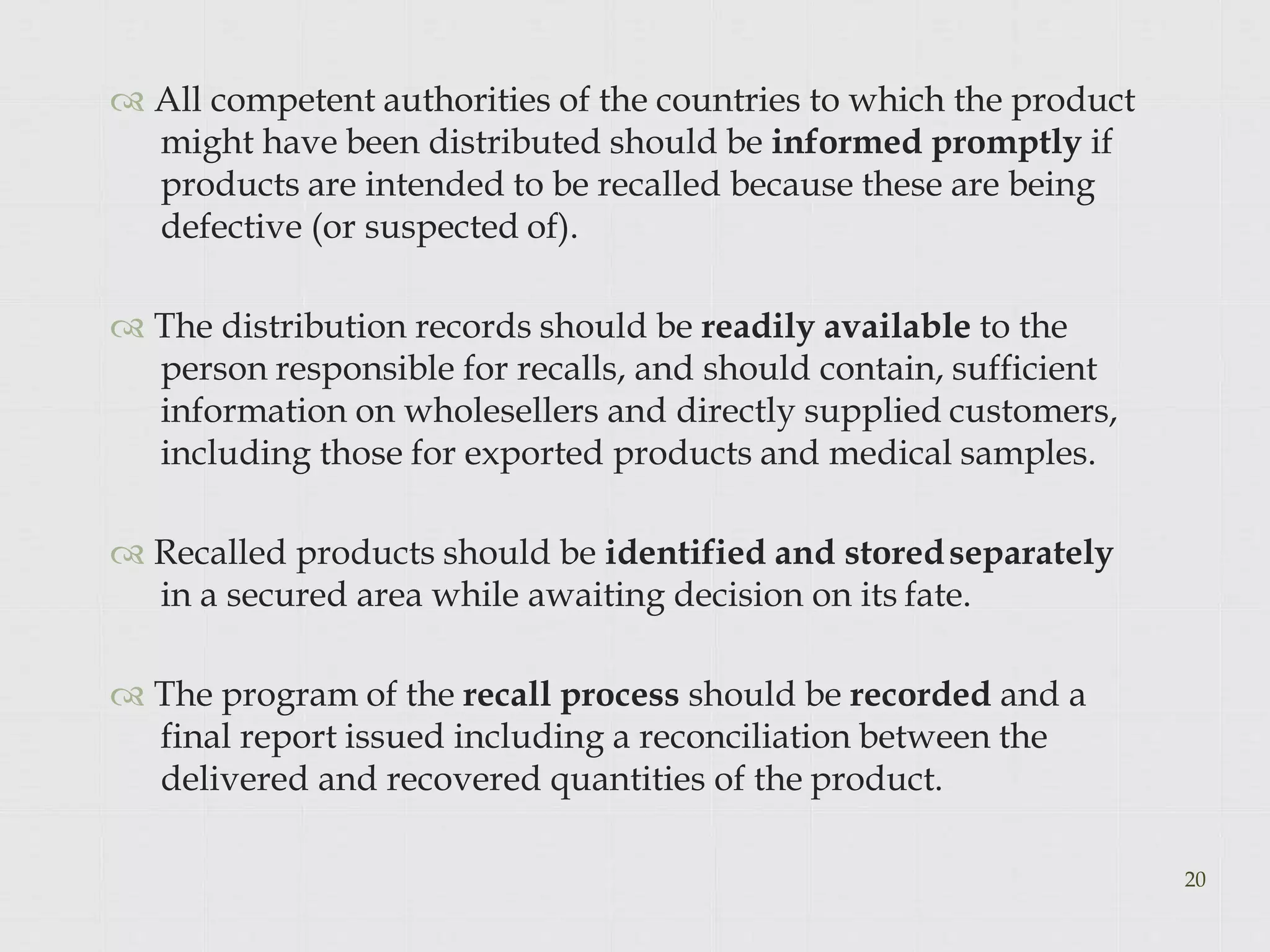  All competent authorities of the countries to which the product
might have been distributed should be informed promptly if
products are intended to be recalled because these are being
defective (or suspected of).
 The distribution records should be readily available to the
person responsible for recalls, and should contain, sufficient
information on wholesellers and directly supplied customers,
including those for exported products and medical samples.
 Recalled products should be identified and storedseparately
in a secured area while awaiting decision on its fate.
 The program of the recall process should be recorded and a
final report issued including a reconciliation between the
delivered and recovered quantities of the product.
20
 