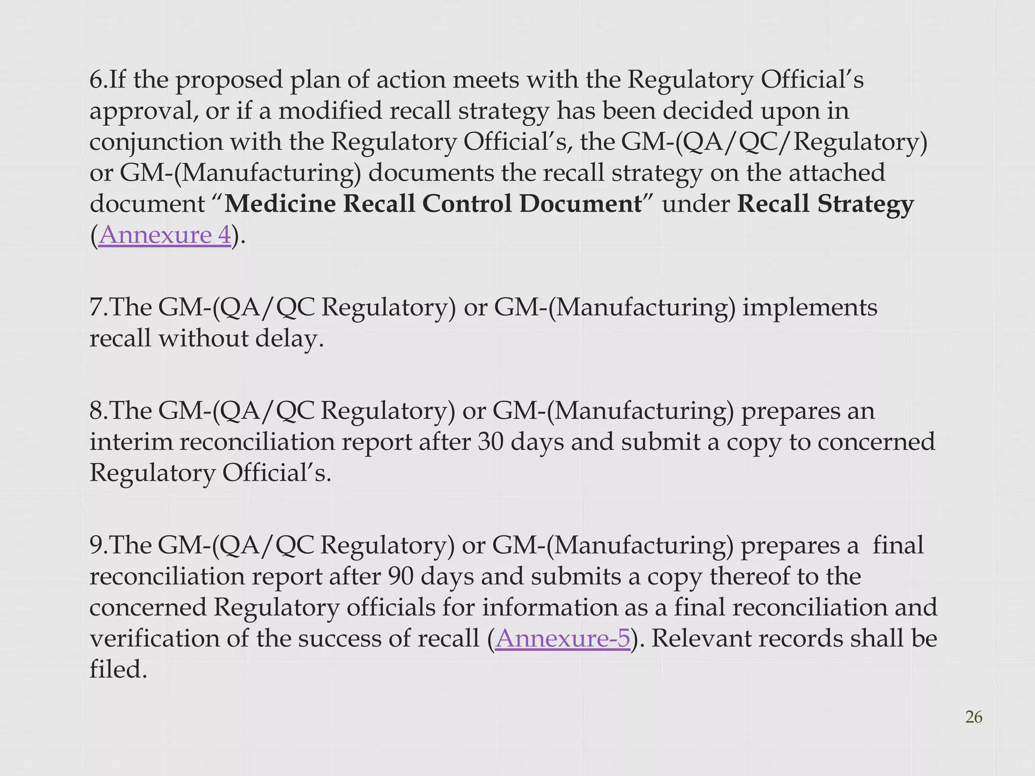 6.If the proposed plan of action meets with the Regulatory Official’s
approval, or if a modified recall strategy has been decided upon in
conjunction with the Regulatory Official’s, the GM-(QA/QC/Regulatory)
or GM-(Manufacturing) documents the recall strategy on the attached
document “Medicine Recall Control Document” under Recall Strategy
(Annexure 4).
7.The GM-(QA/QC Regulatory) or GM-(Manufacturing) implements
recall without delay.
8.The GM-(QA/QC Regulatory) or GM-(Manufacturing) prepares an
interim reconciliation report after 30 days and submit a copy to concerned
Regulatory Official’s.
9.The GM-(QA/QC Regulatory) or GM-(Manufacturing) prepares a final
reconciliation report after 90 days and submits a copy thereof to the
concerned Regulatory officials for information as a final reconciliation and
verification of the success of recall (Annexure-5). Relevant records shall be
filed.
26
 