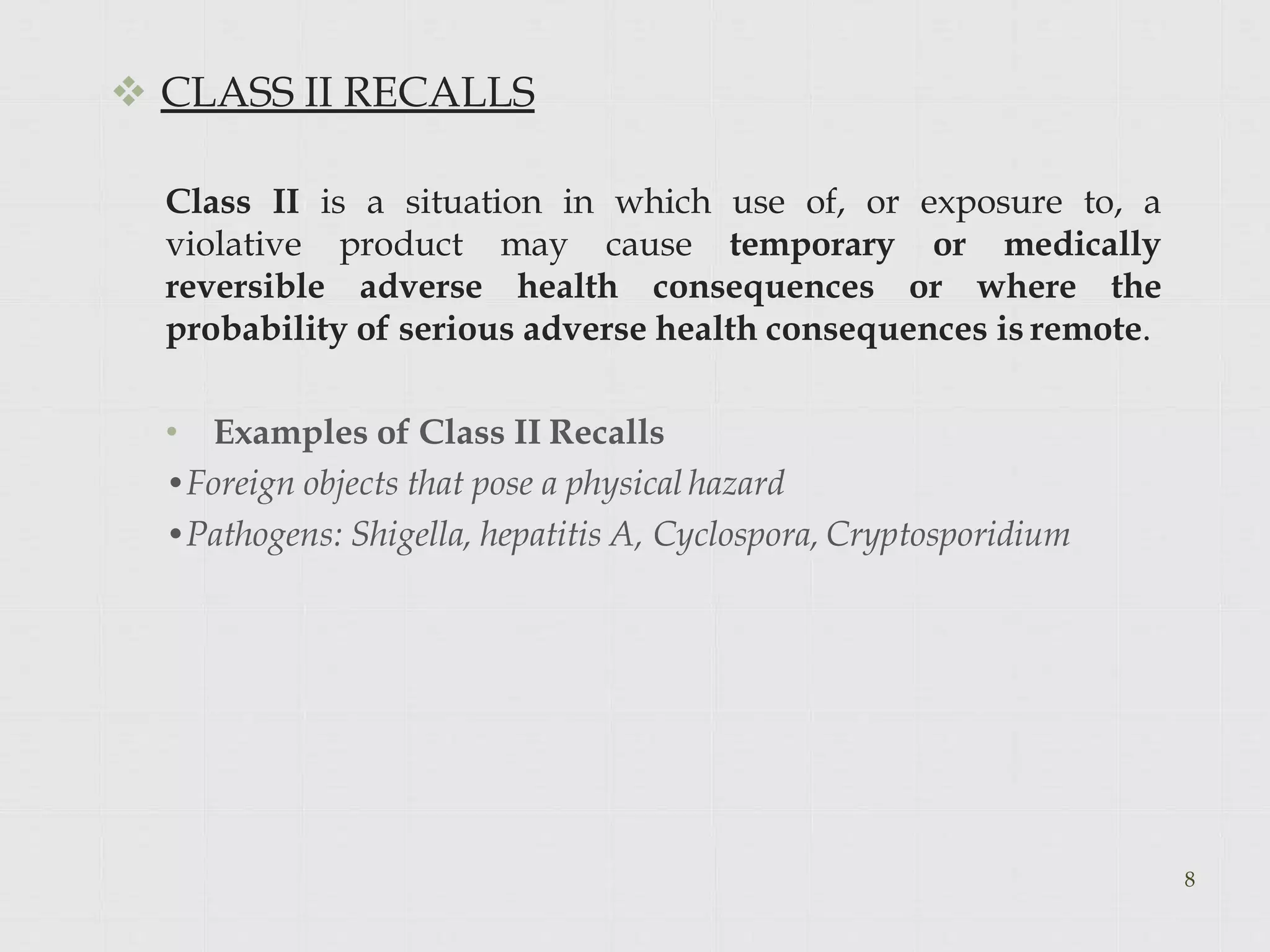  CLASS II RECALLS
Class II is a situation in which use of, or exposure to, a
violative product may cause temporary or medically
reversible adverse health consequences or where the
probability of serious adverse health consequences is remote.
• Examples of Class II Recalls
•Foreign objects that pose a physical hazard
•Pathogens: Shigella, hepatitis A, Cyclospora, Cryptosporidium
8
 
