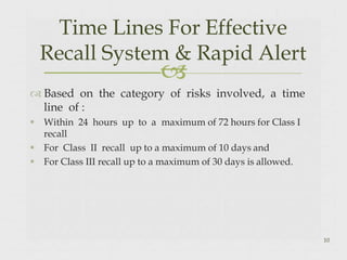 
 Based on the category of risks involved, a time
line of :
 Within 24 hours up to a maximum of 72 hours for Class I
recall
 For Class II recall up to a maximum of 10 days and
 For Class III recall up to a maximum of 30 days is allowed.
10
Time Lines For Effective
Recall System & Rapid Alert
 