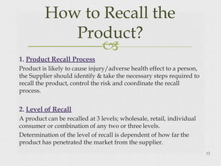
1. Product Recall Process
Product is likely to cause injury/adverse health effect to a person,
the Supplier should identify & take the necessary steps required to
recall the product, control the risk and coordinate the recall
process.
2. Level of Recall
A product can be recalled at 3 levels; wholesale, retail, individual
consumer or combination of any two or three levels.
Determination of the level of recall is dependent of how far the
product has penetrated the market from the supplier.
12
How to Recall the
Product?
 