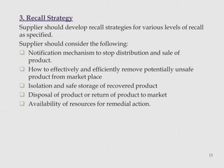 3. Recall Strategy
13
Supplier should develop recall strategies for various levels of recall
as specified.
Supplier should consider the following:
 Notification mechanism to stop distribution and sale of
product.
 How to effectively and efficiently remove potentially unsafe
product from market place
 Isolation and safe storage of recovered product
 Disposal of product or return of product to market
 Availability of resources for remedial action.
 