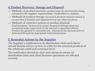 4. Product Recovery, Storage and Disposal
14
 Methods of product recovery: product may be recovered by being
returned to the supplier, supermarkets, wholesellers or retailers.
 Methods of product storage: recovered products must be stored in
an area that is isolated and separated from any other products.
 Methods of corrective actions or product disposal:
Food products– destroyed by burial, denatured through retort and
incinerated under supervision by the relevant or appointed officers
Product for general or consumer use– returned to the manufacturers or
destroyed through the appropriate industrial practices.
5. Remedial Actions by the Supplier
The Supplier’s notification to its distribution chain and clients
should include advice on how to settle for the returned products at
the wholesale, retail and consumer level.
The notification should be clear and concise to ensure no
distribution chain and client business operations are affected
severely.
 