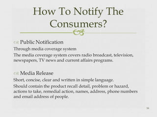 
 Public Notification
Through media coverage system
16
The media coverage system covers radio broadcast, television,
newspapers, TV news and current affairs programs.
 Media Release
Short, concise, clear and written in simple language.
Should contain the product recall detail, problem or hazard,
actions to take, remedial action, names, address, phone numbers
and email address of people.
How To Notify The
Consumers?
 