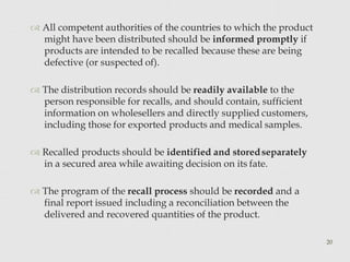  All competent authorities of the countries to which the product
might have been distributed should be informed promptly if
products are intended to be recalled because these are being
defective (or suspected of).
 The distribution records should be readily available to the
person responsible for recalls, and should contain, sufficient
information on wholesellers and directly supplied customers,
including those for exported products and medical samples.
 Recalled products should be identified and storedseparately
in a secured area while awaiting decision on its fate.
 The program of the recall process should be recorded and a
final report issued including a reconciliation between the
delivered and recovered quantities of the product.
20
 