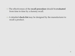  The effectiveness of the recall procedure should be evaluated
from time to time by a dummy recall.
 A detailed check-list may be designed by the manufacturer to
recall a product.
21
 