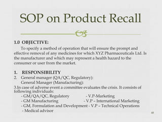 1.0 OBJECTIVE:
To specify a method of operation that will ensure the prompt and
effective removal of any medicines for which XYZ Pharmaceuticals Ltd. Is
the manufacturer and which may represent a health hazard to the
consumer or user from the market.
1. RESPONSIBILITY
2. General manager (QA/QC, Regulatory):
General Manager (Manufacturing):
3.In case of adverse event a committee evaluates the crisis. It consists of
following individuals:
- GM/QA/QC, Regulatory
- GM Manufacturing
- V.P-Marketing
- V.P – International Marketing
- GM, Formulation and Development - V.P – Technical Operations
- Medical advisor
SOP on Product Recall

48
 