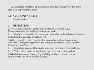All available members of the crisis committee shall review the crisis
and take appropriate action.
23
3.0 ACCOUNTABILITY
Vice President
1. DEFINITION
1.“Violation Medicine” means any medicine for which XYZ
Pharmaceuticals Ltd is the manufacturer and,
2. which is reported to be causing serious adverse health reactions-not
include in the package insert and/or
3.With regard to which reports of serious adverse health reactions
described in the package insert are being received with unacceptable
frequency, and/ or
4. which has a material formulation error, or other errors, and/ or,
5. Which has a material labelling error, or other errors, and/or,
6.Which has a result of on going stability studies, is found not to
comply with the release specifications.
 