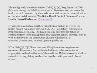 3.In the light of above information GM-(QA/QC/Regulatory) or GM-
(Manufacturing) or GM-(Formulation and Development) evaluates the
health hazard presented by the medicine and documents this evaluation
on the attached document “Medicine Recall Control Document” under
Health Hazard Evaluation (Annexure-3).
4.Taking into consideration the available information as well as the
health hazard evaluation the GM-(QA/QC/Regulatory) formulates a
proposed recall strategy. The recall strategy specifies the nature of
communication to be used (phone, fax, telegram, letters, telemail, etc.) as
well as the level in the distribution chain to which recall is
extended.(wholesalers, retailers, general public, etc.)
5.The GM-(QA/QC/Regulatory) or GM-(Manufacturing) informs
concerned Regulatory Authorities in India and other countries as
appropriate to the distribution of the medicine. Relevant records shall be
submitted to Regulatory Authorities together with proposed plan of
action.
25
 