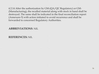 4.2.14 After the authorization by GM-(QA/QC Regulatory) or GM-
(Manufacturing), the recalled material along with stock in hand shall be
destroyed. The same shall be indicated in the final reconciliation report
(Annexure-5) with action initiated to avoid recurrence and shall be
forwarded to concerned Regulatory Authorities.
ABBREVIATIONS: NIL
REFERENCES: NIL
54
 