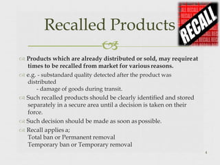  Products which are already distributed or sold, may requireat
times to be recalled from market for various reasons.
 e.g. - substandard quality detected after the product was
distributed
- damage of goods during transit.
 Such recalled products should be clearly identified and stored
separately in a secure area until a decision is taken on their
force.
 Such decision should be made as soon aspossible.
 Recall applies a;
Total ban or Permanent removal
Temporary ban or Temporary removal
Recalled Products

4
 
