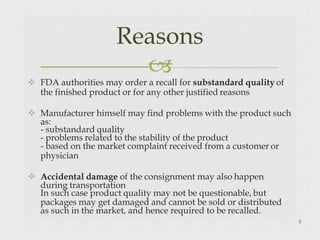  FDA authorities may order a recall for substandard quality of
the finished product or for any other justified reasons
 Manufacturer himself may find problems with the product such
as:
- substandard quality
- problems related to the stability of the product
- based on the market complaint received from a customer or
physician
 Accidental damage of the consignment may also happen
during transportation
In such case product quality may not be questionable, but
packages may get damaged and cannot be sold or distributed
as such in the market, and hence required to be recalled.
5
Reasons

 