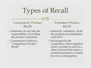 
Types of Recall
6
Compulsory Product
Recall
 Industries do not take the
responsibility of recalling
the product voluntarily.
 Commission conducts a
“Compulsory Product
Recall”
Voluntary Product
Recall
 Industries voluntarily recall
the products in consultation
with ICCC
 Encouraged by the
commission where suppliers
recall a product as soon as a
defect is found that makes a
product hazardous or unsafe
for use or consumption.
 
