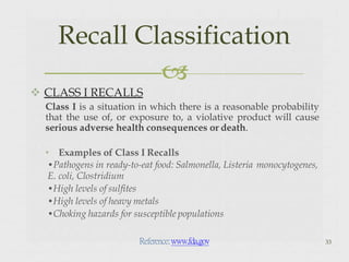  CLASS I RECALLS
Class I is a situation in which there is a reasonable probability
that the use of, or exposure to, a violative product will cause
serious adverse health consequences or death.
• Examples of Class I Recalls
•Pathogens in ready-to-eat food: Salmonella, Listeria monocytogenes,
E. coli, Clostridium
•High levels of sulfites
•High levels of heavy metals
•Choking hazards for susceptible populations
33
Recall Classification

Reference:www.fda.gov
 