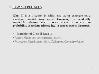  CLASS II RECALLS
Class II is a situation in which use of, or exposure to, a
violative product may cause temporary or medically
reversible adverse health consequences or where the
probability of serious adverse health consequences is remote.
• Examples of Class II Recalls
•Foreign objects that pose a physical hazard
•Pathogens: Shigella, hepatitis A, Cyclospora, Cryptosporidium
8
 