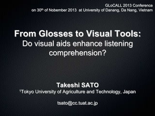 GLoCALL 2013 Conference
on 30th of Nobember 2013 at University of Danang, Da Nang, Vietnam

From Glosses to Visual Tools:
Do visual aids enhance listening
comprehension?

Takeshi SATO
1Tokyo

University of Agriculture and Technology, Japan
tsato@cc.tuat.ac.jp

 