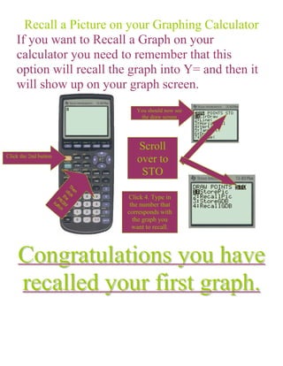 Recall a Picture on your Graphing Calculator
    If you want to Recall a Graph on your
    calculator you need to remember that this
    option will recall the graph into Y= and then it
    will show up on your graph screen.
                             You should now see
                              the draw screen




                             Scroll
Click the 2nd button
                             over to
                              STO

                          Click 4. Type in
                           the number that
                          corresponds with
                            the graph you
                            want to recall.




     Congratulations you have
     recalled your first graph.
 