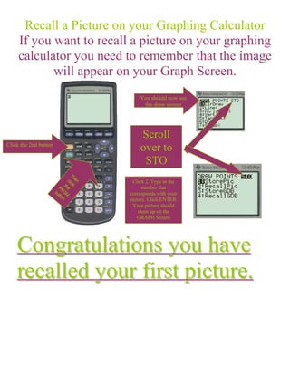 Recall a Picture on your Graphing Calculator
     If you want to recall a picture on your graphing
     calculator you need to remember that the image
            will appear on your Graph Screen.
                              You should now see
                               the draw screen




                              Scroll
Click the 2nd button
                              over to
                               STO
                           Click 2. Type in the
                                number that
                          corresponds with your
                          picture. Click ENTER.
                           Your picture should
                              show up on the
                              GRAPH Screen




    Congratulations you have
    recalled your first picture.
 
