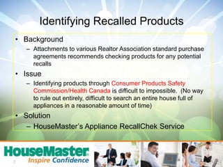 BackgroundAttachments to various Realtor Association standard purchase agreements recommends checking products for any potential recallsIssueIdentifying products through Consumer Products Safety Commission/Health Canada is difficult to impossible.  (No way to rule out entirely, difficult to search an entire house full of appliances in a reasonable amount of time)SolutionHouseMaster’s Appliance RecallChek Service2Identifying Recalled Products
