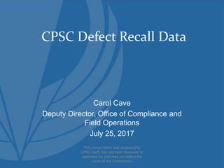 CPSC Defect Recall Data
Carol Cave
Deputy Director, Office of Compliance and
Field Operations
July 25, 2017
This presentation was prepared by
CPSC staff, has not been reviewed or
approved by, and may not reflect the
views of the Commission
 