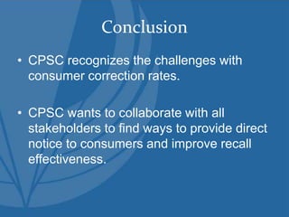 Conclusion
• CPSC recognizes the challenges with
consumer correction rates.
• CPSC wants to collaborate with all
stakeholders to find ways to provide direct
notice to consumers and improve recall
effectiveness.
 