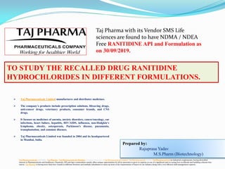 Prepared by:
Rajuprasa Yadav
M.S.Pharm (Biotechnology)
TO STUDY THE RECALLED DRUG RANITIDINE
HYDROCHLORIDES IN DIFFERENT FORMULATIONS.
Taj Pharmaceuticals Ltd India | Taj Pharma | Taj Pharmaceuticals Mumbai, Company Overview of Taj Pharmaceuticals Limited |Taj Pharmaceuticals Limited Taj Pharmaceutical an Industrial conglomerate, having diversified
interest in Pharmaceuticals and healthcare, Chemicals, API and Agro commodities mainly offers unique opportunities for all its associates to grow in capacity as one of a significant part in curing lives worldwide and building a disease-free
nation. Taj Pharma is having more than 600+ brands in different divisions and multiple subsidiaries to meet up most of the requirements of buyers in our industry along with a very efficient staff management capacity.
 Taj Pharmaceuticals Limited manufactures and distributes medicines.
 The company’s products include prescription solutions, lifesaving drugs,
anti-cancer drugs, veterinary products, consumer brands, and CNS
drugs.
 It focuses on medicines of anemia, anxiety disorders, cancer/oncology, ear
infections, heart failure, hepatitis, HIV/AIDS, influenza, non-Hodgkin’s
lymphoma, obesity, osteoporosis, Parkinson’s disease, pneumonia,
transplantation, and common diseases.
 Taj Pharmaceuticals Limited was founded in 2004 and its headquartered
in Mumbai, India.
Taj Pharma with its Vendor SMS Life
sciences are found to have NDMA / NDEA
Free RANITIDINE API and Formulation as
on 30/09/2019.
 