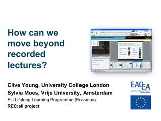 How can we
move beyond
recorded
lectures?

Clive Young, University College London
Sylvia Moes, Vrije University, Amsterdam
EU Lifelong Learning Programme (Erasmus)
REC:all project
 