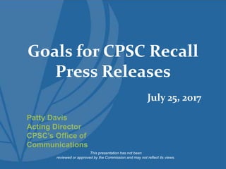 Goals for CPSC Recall
Press Releases
This presentation has not been
reviewed or approved by the Commission and may not reflect its views.
Patty Davis
Acting Director
CPSC’s Office of
Communications
July 25, 2017
 