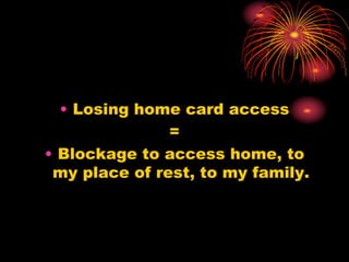 • Losing home card access
=
• Blockage to access home, to
my place of rest, to my family.
 