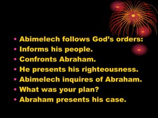 • Abimelech follows God’s orders:
• Informs his people.
• Confronts Abraham.
• He presents his righteousness.
• Abimelech inquires of Abraham.
• What was your plan?
• Abraham presents his case.
 