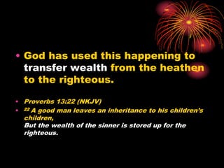 • God has used this happening to
transfer wealth from the heathen
to the righteous.
• Proverbs 13:22 (NKJV)
• 22 A good man leaves an inheritance to his children’s
children,
But the wealth of the sinner is stored up for the
righteous.
 