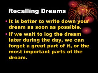 Recalling Dreams
• It is better to write down your
dream as soon as possible.
• If we wait to log the dream
later during the day, we can
forget a great part of it, or the
most important parts of the
dream.
 