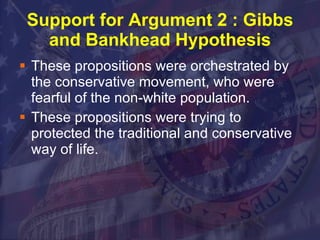 Support for Argument 2 : Gibbs and Bankhead Hypothesis These propositions were orchestrated by the conservative movement, who were fearful of the non-white population. These propositions were trying to protected the traditional and conservative way of life. 