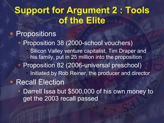 Support for Argument 2 : Tools of the Elite Propositions Proposition 38 (2000-school vouchers) Silicon Valley venture capitalist, Tim Draper and his family, put in 25 million into the proposition Proposition 82 (2006-universal preschool) Initiated by Rob Reiner, the producer and director  Recall Election Darrell Issa but $500,000 of his own money to get the 2003 recall passed 