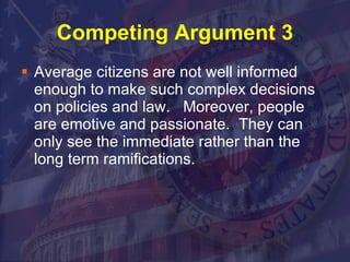 Competing Argument 3 Average citizens are not well informed enough to make such complex decisions on policies and law.  Moreover, people are emotive and passionate.  They can only see the immediate rather than the long term ramifications.  