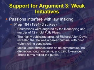Support for Argument 3: Weak Initiatives Passions interfere with law making Prop 184 (1994- 3 strikes) Californians were angered by the kidnapping and murder of 12 yr old Polly Klass.  The highly publicized arrest of Richard Allen Davis revealed that he was a career criminal with prior violent crime convictions. Media used phrases such as no compromise, no discretion, tough on crime, and zero tolerance.  These terms rallied the public. 