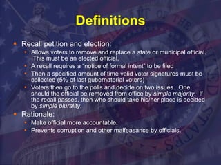 Definitions Recall petition and election: Allows voters to remove and replace a state or municipal official.  This must be an elected official. A recall requires a “notice of formal intent” to be filed Then a specified amount of time valid voter signatures must be collected (5% of last gubernatorial voters)  Voters then go to the polls and decide on two issues.  One, should the official be removed from office by  simple majority .  If the recall passes, then who should take his/her place is decided by  simple plurality .  Rationale: Make official more accountable. Prevents corruption and other malfeasance by officials.  