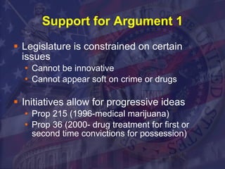 Support for Argument 1 Legislature is constrained on certain issues Cannot be innovative Cannot appear soft on crime or drugs Initiatives allow for progressive ideas Prop 215 (1996-medical marijuana) Prop 36 (2000- drug treatment for first or second time convictions for possession) 