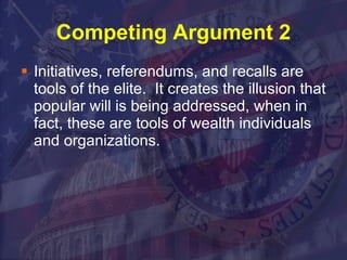 Competing Argument 2 Initiatives, referendums, and recalls are tools of the elite.  It creates the illusion that popular will is being addressed, when in fact, these are tools of wealth individuals and organizations.  