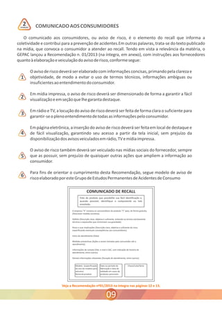 COMUNICADO AOS CONSUMIDORES 
O comunicado aos consumidores, ou aviso de risco, é o elemento do recall que informa a 
coletividade e contribui para a prevenção de acidentes.Em outras palavras, trata-se do texto publicado 
na mídia, que convoca o consumidor a atender ao recall. Tendo em vista a relevância da matéria, o 
GEPAC lançou a Recomendação n. 01/2013 (na íntegra, em anexo), com instruções aos fornecedores 
quanto à elaboração e veiculação do aviso de risco, conforme segue: 
O aviso de risco deverá ser elaborado com informações concisas, primando pela clareza e 
objetividade, de modo a evitar o uso de termos técnicos, informações ambíguas ou 
insuficientes ao entendimento do consumidor. 
Em mídia impressa, o aviso de risco deverá ser dimensionado de forma a garantir a fácil 
visualização e em seção que lhe garanta destaque. 
Em rádio e TV, a locução do aviso de risco deverá ser feita de forma clara o suficiente para 
garantir-se o pleno entendimento de todas as informações pelo consumidor. 
Em página eletrônica, a inserção do aviso de risco deverá ser feita em local de destaque e 
de fácil visualização, garantindo seu acesso a partir da tela inicial, sem prejuízo da 
disponibilização dos avisos veiculados em rádio, TV e mídia impressa. 
O aviso de risco também deverá ser veiculado nas mídias sociais do fornecedor, sempre 
que as possuir, sem prejuízo de quaisquer outras ações que ampliem a informação ao 
consumidor. 
Para fins de orientar o cumprimento desta Recomendação, segue modelo de aviso de 
risco elaborado por este Grupo de Estudos Permanentes de Acidentes de Consumo 
Veja a Recomendação nº01/2013 na íntegra nas páginas 12 e 13. 
1 
2 
3 
4 
5 
6 
09 
ATENÇÃO 2 
 