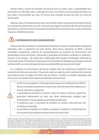 Quanto maior o número de inserções do Aviso de Risco na mídia, maior a probabilidade de o 
consumidor ser informado sobre a realização do recall e mais efetiva será a prevenção de danos. Por 
essa razão, é recomendável que haja, no mínimo, duas inserções do Aviso de Risco nos meios de 
comunicação. 
Ademais, deve o fornecedor garantir que o consumidor receba comprovante de comparecimento, 
no momento do atendimento ao recall, nos termos do artigo 6º da Portaria 487.No caso de veículos 
automotores, o fornecimento de comprovante de atendimento ao recall é previsto, ainda, pela Portaria 
Conjunta n. 69/2010 (em anexo). 
O ATENDIMENTO AOS CONSUMIDORES 
O fornecedor deve monitorar a campanha de chamamento e manter as autoridades competentes 
informadas sobre o andamento do recall. Deverá, dessa forma, apresentar ao DPDC e demais 
autoridades competentes, relatórios de acompanhamento da campanha de chamamento, com 
periodicidade mínima de 60 dias, informando a quantidade de produtos recolhidos ou reparados - 
inclusive os em estoque -, de acordo com a distribuição pelos estados da Federação, informada no 
comunicado inicial. É importante ressaltar que o envio do relatório é obrigação prevista expressamente 
na Portaria 487 e seu envio não depende de provocação do DPDC, por meio de notificação. 
Se a campanha de chamamento não houver atingido índice de atendimento satisfatório, nova 
campanha de mídia será necessária. É importante avaliar os registros junto à cadeia de fornecimento, 
para observar quais as regiões têm baixa taxa de retorno e escolher os métodos adequados para 
informar aos consumidores das respectivas localidades acerca do recall. 
° Ao término da campanha, o fornecedor deverá apresentar relatório final ao DPDC e 
demais autoridades competentes no qual conste, além de outras informações que se 
fizerem necessárias, as seguintes: 
° A quantidade de produtos ou serviços, tanto em valores numéricos quanto em 
percentual relativamente ao total, que foram efetivamente atingidos pelo 
chamamento, em termos globais e por Estados da Federação; 
° A justificativa para o percentual de produtos ou serviços eventualmente não 
recolhidos ou reparados; 
° As providências adotadas em relação aos produtos recolhidos e a identificação da 
forma como os consumidores tomaram conhecimento do recall. 
ATENÇÃO 
3.Nesse sentido, se houver diferença de informação entre o comunicado inicial e o relatório de atendimento, quanto ao número 
de produtos afetados em cada estado da Federação, deverá o fornecedor encaminhar, formalmente e por escrito, as justificativas 
da referida mudança. Por exemplo: no comunicado inicial informa que há 10 produtos afetados em São Paulo. No relatório de 
atendimento, informa que 15 produtos foram reparados naquele mesmo estado. O fornecedor apresenta justificativa formal, de 
que 5 produtos foram comprados em outra unidade da federação e atendidos em São Paulo. 
10 
ATENÇÃO 3 
! 
3 
 
