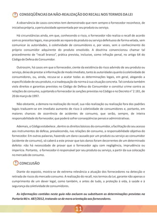 ! CONSEQÜÊNCIAS DA NÃO-REALIZAÇÃO DO RECALL NOS TERMOS DA LEI 
iniciativa própria, a periculosidade apresentada por seu produto ou serviço. 
com os preceitos legais, mas procede ao reparo do produto ou serviço defeituoso de forma velada, sem 
comunicar às autoridades, à coletividade de consumidores e, por vezes, sem o conhecimento do 
próprio consumidor adquirente do produto envolvido. A doutrina convencionou chamar tal 
procedimento de “recall branco”, prática prevista, inclusive, como infração penal, no artigo 64 do 
Código de Defesa do Consumidor. 
serviço, deixa de prestar a informação de modo imediato, tanto às autoridades quanto à coletividade de 
consumidores, ou, ainda, recusa-se a acatar todas as determinações legais, em geral, alegando a 
especificidade de seu produto, e a inadequação da norma à sua situação concreta. Tal conduta também 
viola direitos e garantias previstos no Código de Defesa do Consumidor e constitui crime contra as 
relações de consumo, sujeitando o fornecedor às sanções previstas no Código e no Decreto n° 2.181, de 
20 de março de 1997. 
legais traduzem-se em imediato aumento de risco à coletividade de consumidores e, portanto, em 
maiores chances de ocorrência de acidentes de consumo, que serão, sempre, de inteira 
responsabilidade do fornecedor, que poderá sofrer conseqüências penais e administrativas. 
aos instrumentos de defesa, prevalecendo, nas relações de consumo, a responsabilidade objetiva do 
fornecedor. Em outras palavras, havendo um dano causado por um produto ou serviço ao consumidor 
(acidente de consumo), só caberá a este provar que tais danos foram decorrentes de um determinado 
defeito: não há necessidade de provar que o fornecedor agiu com negligência, imprudência ou 
imperícia. Portanto, o fornecedor é responsável por seu produto ou serviço, a partir da sua colocação 
no mercado de consumo. 
! 
A observância de casos concretos tem demonstrado que nem sempre o fornecedor reconhece, de 
Há circunstâncias ainda, em que, conhecendo o risco, o fornecedor não realiza o recall de acordo 
Outrossim, há casos em que o fornecedor, ciente da existência do risco advindo de seu produto ou 
Não obstante, a demora na realização do recall, sua não realização ou realização fora dos padrões 
Ademais, o Código estabelece , dentre os direitos básicos do consumidor, a facilitação do seu acesso 
CONCLUSÃO 
Diante do exposto, mostra-se de extrema relevância a atuação dos fornecedores na detecção e 
retirada de riscos do mercado consumo. A realização do recall, nos termos da Lei, garante não apenas o 
cumprimento de um dever legal, como também, e antes de tudo, a proteção à vida, à saúde e à 
segurança da coletividade de consumidores. 
As informações contidas neste guia não excluem ou substituem as determinações previstas na 
Portaria MJ n. 487/2012, tratando-se de mera orientação aos fornecedores. 
11 
 