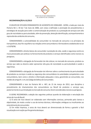 GRUPO DE ESTUDO PERMANENTES 
DE ACIDENTES DE CONSUMO 
RECOMENDAÇÃO N. 01/2013 
O GRUPO DE ESTUDOS PERMANENTES DE ACIDENTES DE CONSUMO - GEPAC, criado por meio da 
Portaria MJ n. 44 de 7 de maio de 2008, com vistas à definição e promoção de procedimentos e 
estratégias de atuação para coibir a comercialização de produtos ou a prestação de serviços com alto 
grau de nocividade ou periculosidade, além da prevenção, detecção identificação, acompanhamento e 
repressão dos acidentes de consumo, 
CONSIDERANDO a vulnerabilidade do consumidor no mercado de consumo e os princípios da 
transparência, boa-fé e equilíbrio nas relações entre consumidores e fornecedores estabelecido na Lei 
n. 8.078/90; 
CONSIDERANDO o direito básico do consumidor à proteção da vida, saúde e segurança contra os 
riscos provocados por práticas no fornecimento de produtos e serviços identificados como nocivos ou 
perigosos; 
CONSIDERANDO a obrigação do fornecedor de não colocar, no mercado de consumo, produto ou 
serviço que sabe ou deveria saber apresentar alto grau de nocividade ou periculosidade à saúde e 
segurança; 
CONSIDERANDO a obrigação do fornecedor de informar sobre o conhecimento da periculosidade 
de produtos ou serviços à saúde ou segurança dos consumidores às autoridades competentes e aos 
consumidores, bem como o direito à informação adequada e clara, garantindo ao consumidor, nos 
moldes do artigo 6º, I e III, do Código de Defesa do Consumidor; 
CONSIDERANDO o teor da Portaria MJ n. 487, de 15 de março de 2012, que disciplina o 
procedimento de chamamentos dos consumidores ou Recall de produtos e serviços que, 
posteriormente à sua introdução no mercado de consumo, forem considerados nocivos ou perigosos. 
O GEPAC RECOMENDA a adoção das seguintes práticas quando da elaboração e veiculação dos 
avisos de risco de Recall: 
1) O aviso de risco deverá ser elaborado com informações concisas, primando pela clareza e 
objetividade, de modo a evitar o uso de termos técnicos, informações ambíguas ou insuficientes ao 
entendimento do consumidor. 
2) Em mídia impressa, o aviso de risco deverá ser dimensionado de forma a garantir a fácil 
visualização e em seção que lhe garanta destaque. 
12 
 